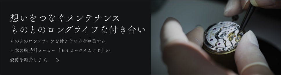 想いをつなぐメンテナンス　ものとのロングライフな付き合い　ものとのロングライフな付き合い方を尊重する、日本の腕時計メーカー「セイコータイムラボ」の姿勢を紹介します。