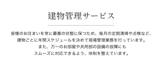建物管理サービス 皆様のお住まいを常に最善の状態に保つため、毎月の定期清掃や点検など、建物ごとに年間スケジュールを決めて現場管理業務を行っています。また、万一のお部屋や共用部の設備の故障にもスムーズに対応できるよう、体制を整えています。