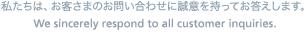 私たちは、お客さまのご相談に誠意を持ってお答えします。 We sincerely respond to all customer inquiries.