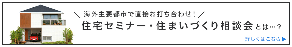 海外主要都市で直接お打ち合せ！ 住宅セミナー・住まいづくり相談会とは・・・？ 詳しくはこちら