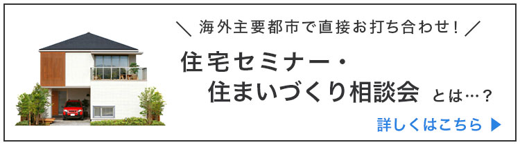 海外主要都市で直接お打ち合せ！ 住宅セミナー・住まいづくり相談会とは・・・？ 詳しくはこちら