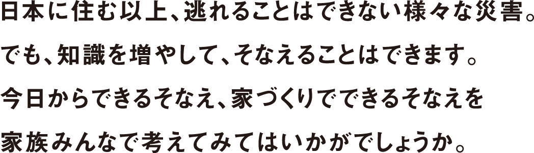 日本に住む以上、逃れることはできない様々な災害。でも、知識を増やして、そなえることはできます。今日からできるそなえ、家づくりでできるそなえを家族みんなで考えでみてはいかがでしょうか。