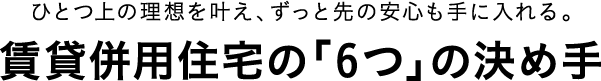 ひとつ上の理想を叶え、ずっと先の安心も手に入れる。賃貸併用住宅の「6つ」の決め手