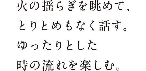 火の揺らぎを眺めて、とりとめもなく話す。ゆったりとした時の流れを楽しむ。