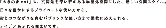 「のきのまent」は、玄関先を深い軒のある半屋外空間にした、新しい玄関スタイル。日々を豊かにするプライベートな使い方から、街とのつながりを育むパブリックな使い方まで柔軟に応えられる、アイデアあふれる住まいです。