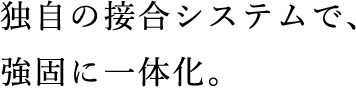 独⾃の接合システムで、強固に⼀体化。