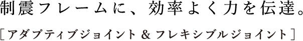 制震フレームに、効率よく力を伝達。［アダプティブジョイント&フレキシブルジョイント］