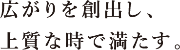 広がりを創出し、上質な時で満たす。