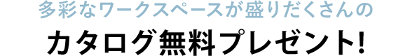 〈多彩なワークスペースが盛りだくさんの〉カタログ2冊セットプレゼント！