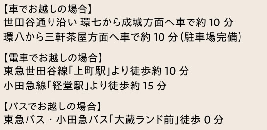 【車でお越しの場合】　世田谷通り沿い 環七から成城方面へ車で約10分　環八から三軒茶屋方面へ車で約10分（駐車場完備）　|　【電車でお越しの場合】　東急世田谷線「上町駅」より徒歩約10分　小田急線「経堂駅」より徒歩約15分　【バスでお越しの場合】　東急バス・小田急バス「大蔵ランド前」徒歩0分