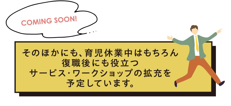 そのほかにも、育児休業中はもちろん復職後にも役立つサービス・ワークショップの拡充を予定しています。