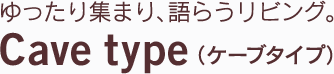 ゆったり集まり、語らうリビング。 Cave type（ケーブタイプ）