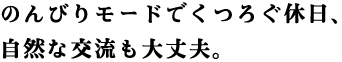 のんびりモードでくつろぐ休日、自然な交流も大丈夫。