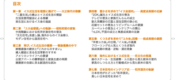 目次 /第一章　イス式生活を理想に掲げて──大正時代の啓蒙　「二重生活」の廃止とイス式生活の奨励　生活改善同盟会による啓蒙　実生活におけるイス坐の進展/第二章　「ユカ坐容認」への軌跡──昭和初期の変転　中流階級における和洋折衷住宅の普及　「文化住宅」見直し論、海外からのイス坐移入　モダン住宅から国民住宅へ/第三章　再び、イス式生活の模索──戦後復興の中で　終戦直後の窮状と『これからのすまい』　婦人雑誌に見る生活革新のすすめ　アメリカンライフへの羨望　公営アパートの標準設計と家具生産の再開　建築家の自邸に見る創造的な試み/第四章　豊かさを求めて「イス坐指向」──高度成長期の足跡　「2DK」誕生とイス式生活の普及　テレビの普及と家族だんらんの成立　耐久消費財の氾濫と居住空間の狭小化　応接セットの普及とリビングルームの要請　カーペットの普及とインテリアへの関心　「nLDK」平面の成立と高度成長期の足跡/第五章　くつろぎを求めて「ユカ坐」回帰──低成長期の展開　「洋室ユカ坐」の出現、「イス坐」の進展　フローリングの人気とくつろぎ指向　低成長期の衰退・逆転・混在現象/第六章　海外におけるイス式生活──住文化の相違　座のスケール・生活姿勢・ユカ面から見た欧米の室内　家具のしつらえ方と行動様式から見た欧米の室内/第七章　日本住宅のインテリア史──和洋混交の軌跡　日本住宅がたどった「和洋混交」　美しい日本住宅を求めて