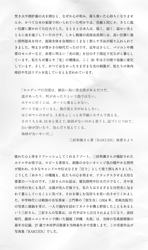 焚き火や囲炉裏の火を囲むと、なぜか心が和み、落ち着いた心持ちになりませんか。かつて日本の家屋で用いられていた明かりは、目線と同じか、さらに低い位置に置かれてた灯火でした。もともと日本人は、低く、弱く、温かい光とともに夜を過ごしていたのです。しかし戦後の高度成長期には、高い位置に強い照明器具を付け、部屋全体を合理的にくまなく照らす手法が採り入れられてきました。明るさが豊かさの時代だったのです。近年はさらに、パソコンや携帯のモニターなど、非常に明るい「光の面」を目のすぐ間近で見ながら暮らしています。私たちが暮らす「光」の環境は、ここ50年ほどの間で急激に変化しています。そして、かつてはなかったさまざまな光の刺激が、私たちの体内時計や生活リズムを乱しているとも言われています。「モルディブの空港は、細長い島に滑走路があるだけだ。道があったり、町があったりという島ではない。ホテルに行くには、ボートに乗るしかない。ボートで走っていると、島の見え方がおもしろい。はじめヤシの木が2、3本ちょこっと水平線にかすんで見える。そのうち5本、10本と見えて、砂浜がないのかと思うと、近づくにつれて、白い砂が浮いたり、沈んだり見えてくる。地球が丸いせいだ。」三好和義さん著「RAKUEN」後書きより 疲れた心と体をリフレッシュしてくれるリゾート。三好和義さんが撮影されたホテルやお宿では、ロビーも客室も、刺激の少ないオレンジ色の穏やかな照明が使われ、小さなキャンドルや灯火などを「灯り」として使う例もありました。こうした「あかり」の環境も、私たちの心を和ませ、リラックスさせる大切な要素の一つなのです。三好さんのお話は、電気照明や灯火だけでなく、月や星の自然の光にも及び、太陽が沈んだ後でも、私たちはさまざまな自然光に包まれて暮らしていることに気づき、それを楽しむ気持ちを思い出させてくれました。中学時代には戦後の名写真家・土門拳の「室生寺」(1954年、美術出版刊)の写真に感銘を受け、一人で境内を訪れてカメラを構え野宿したこともあるという三好さん。三好さんの写真は、10代半ばから注目されるようになり、高校時代、銀座ニコンサロンで開いた個展「沖縄・先島」は、当時の写真展開催の最年少記録。27歳で木村伊兵衛賞を当時最年少で受賞します。この受賞作品が写真集「RAKUEN」でした。