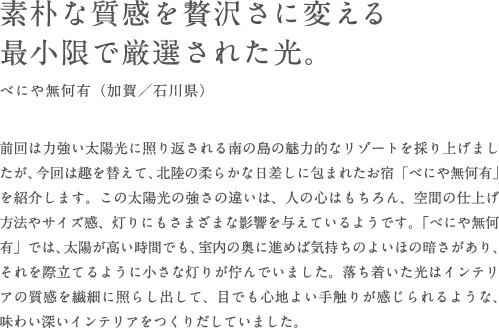 素朴な質感を贅沢さに変える最小限で厳選された光。べにや無何有（加賀／石川県） 前回は力強い太陽光に照り返される南の島の魅力的なリゾートを採り上げましたが、今回は趣を替えて、北陸の柔らかな日差しに包まれたお宿「べにや無何有」を紹介します。この太陽光の強さの違いは、人の心はもちろん、空間の仕上げ方法やサイズ感、灯りにもさまざまな影響を与えているようです。「べにや無何有」では、太陽が高い時間でも、室内の奥に進めば気持ちのよいほの暗さがあり、それを際立てるように小さな灯りが佇んでいました。落ち着いた光はインテリアの質感を繊細に照らし出して、目でも心地よい手触りが感じられるような、味わい深いインテリアをつくりだしていました。