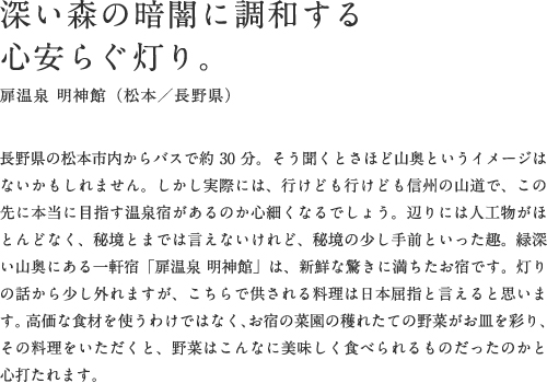 深い森の暗闇に調和する心安らぐ灯り。扉温泉 明神館（松本／長野県）長野県の松本市内からバスで約30分。そう聞くとさほど山奥というイメージはないかもしれません。しかし実際には、行けども行けども信州の山道で、この先に本当に目指す温泉宿があるのか心細くなるでしょう。辺りには人工物がほとんどなく、秘境とまでは言えないけれど、秘境の少し手前といった趣。緑深い山奥にある一軒宿「扉温泉 明神館」は、新鮮な驚きに満ちたお宿です。灯りの話から少し外れますが、「扉温泉 明神館」で供される料理は日本屈指と言えると思います。高価な食材を使うわけではなく、お宿の菜園の穫れたての野菜がお皿を彩り、その料理をいただくと、野菜はこんなに美味しく食べられるものだったのかと心打たれます。