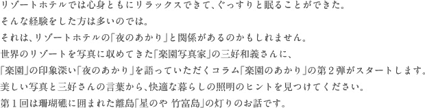 リゾートホテルでは心身ともにリラックスできて、ぐっすりと眠ることができた。
そんな経験をした方は多いのでは。それは、リゾートホテルの「夜のあかり」と関係があるのかもしれません。世界のリゾートを写真に収めてきた「楽園写真家」の三好和義さんに、「楽園」の印象深い「夜のあかり」を語っていただくコラム「楽園のあかり」の第２弾がスタートします。美しい写真と三好さんの言葉から、快適な暮らしの照明のヒントを見つけてください。第１回は珊瑚礁に囲まれた離島「星のや 竹富島」の灯りのお話です。