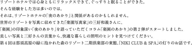 リゾートホテルでは心身ともにリラックスできて、ぐっすりと眠ることができた。そんな経験をした方は多いのでは。それは、リゾートホテルの「夜のあかり」と関係があるのかもしれません。世界のリゾートを写真に収めてきた「楽園写真家」の三好和義さんに、「楽園」の印象深い「夜のあかり」を語っていただくコラム「楽園のあかり」の第2弾がスタートしました。美しい写真と三好さんの言葉から、快適な暮らしの照明のヒントを見つけてください。第4回は那須高原の緑に抱かれた森のリゾート二期倶楽部の東館、「NIKI CLUB & SPA」の灯りのお話です。