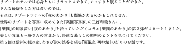 リゾートホテルでは心身ともにリラックスできて、ぐっすりと眠ることができた。そんな経験をした方は多いのでは。それは、リゾートホテルの「夜のあかり」と関係があるのかもしれません。世界のリゾートを写真に収めてきた「楽園写真家」の三好和義さんに、「楽園」の印象深い「夜のあかり」を語っていただくコラム「楽園のあかり」の第2弾がスタートしました。美しい写真と三好さんの言葉から、快適な暮らしの照明のヒントを見つけてください。第５回は信州の隠れ宿、わさび沢の渓谷を望む「扉温泉 明神館」の灯りのお話です。