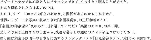 リゾートホテルでは心身ともにリラックスできて、ぐっすりと眠ることができた。そんな経験をした方は多いのでは。それは、リゾートホテルの「夜のあかり」と関係があるのかもしれません。世界のリゾートを写真に収めてきた「楽園写真家」の三好和義さんに、「楽園」の印象深い「夜のあかり」を語っていただく「楽園のあかり」の第二弾。美しい写真と三好さんの言葉から、快適な暮らしの照明のヒントを見つけてください。第6回は創業140周年の日本を代表するクラシックホテル「日光金谷ホテル」の灯りのお話です。