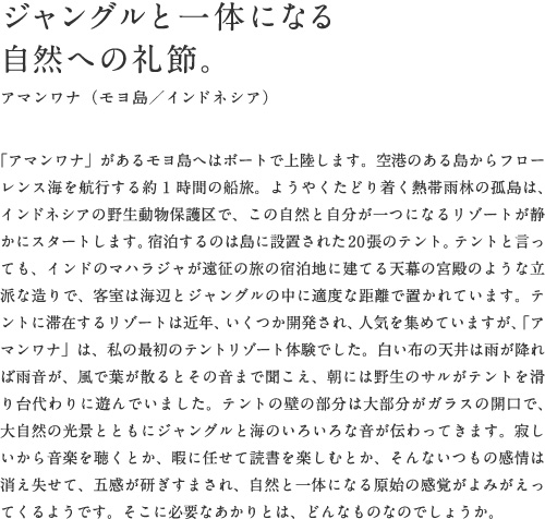 ジャングルと一体になる自然への礼節。アマンワナ（モヨ島／インドネシア）「アマンワナ」があるモヨ島へはボートで上陸します。空港のある島からフローレンス海を航行する約1時間の船旅。ようやくたどり着く熱帯雨林の孤島は、インドネシアの野生動物保護区で、この自然と自分が一つになるリゾートが静かにスタートします。宿泊するのは島に設置された20張のテント。テントと言っても、インドのマハラジャが遠征の旅の宿泊地に建てる天幕の宮殿のような立派な造りで、客室は海辺とジャングルの中に適度な距離で置かれています。テントに滞在するリゾートは近年、いくつか開発され、人気を集めていますが、「アマンワナ」は、私の最初のテントリゾート体験でした。白い布の天井は雨が降れば雨音が、風で葉が散るとその音まで聞こえ、朝には野生のサルがテントを滑り台代わりに遊んでいました。テントの壁の部分は大部分がガラスの開口で、大自然の光景とともにジャングルと海のいろいろな音が伝わってきます。寂しいから音楽を聴くとか、暇に任せて読書を楽しむとか、そんないつもの感情は消え失せて、五感が研ぎすまされ、自然と一体になる原始の感覚がよみがえってくるようです。そこに必要なあかりとは、どんなものなのでしょうか。