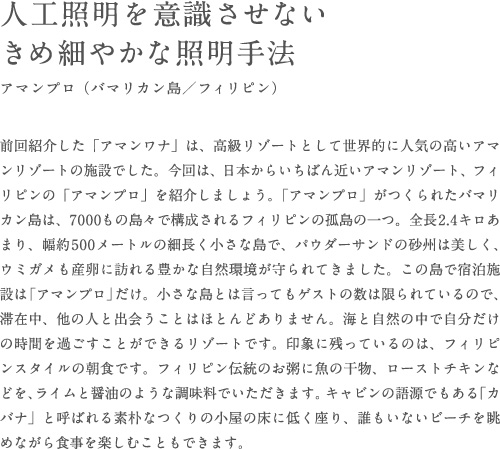 前回紹介した「アマンワナ」は、高級リゾートとして世界的に人気の高いアマンリゾートの施設でした。今回は、日本からいちばん近いアマンリゾート、フィリピンの「アマンプロ」を紹介しましょう。「アマンプロ」がつくられたバマリカン島は、7000もの島々で構成されるフィリピンの孤島の一つ。全長2.4キロあまり、幅約500メートルの細長く小さな島で、パウダーサンドの砂州は美しく、ウミガメも産卵に訪れる豊かな自然環境が守られてきました。この島で宿泊施設は「アマンプロ」だけ。小さな島とは言ってもゲストの数は限られているので、滞在中、他の人と出会うことはほとんどありません。海と自然の中で自分だけの時間を過ごすことができるリゾートです。印象に残っているのは、フィリピンスタイルの朝食です。フィリピン伝統のお粥に魚の干物、ローストチキンなどを、ライムと醤油のような調味料でいただきます。キャビンの語源でもある「カバナ」と呼ばれる素朴なつくりの小屋の床に低く座り、誰もいないビーチを眺めながら食事を楽しむこともできます。