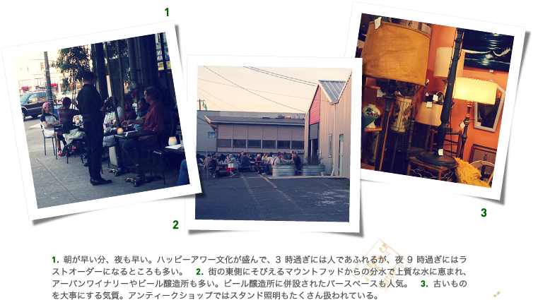 1.朝が早い分、夜も早い。ハッピーアワー文化が盛んで、3時過ぎには人であふれるが、夜9時過ぎにはラストオーダーになるところも多い。 2.街の東側にそびえるマウントフッドからの分水で上質な水に恵まれ、アーバンワイナリーやビール醸造所も多い。ビール醸造所に併設されたバースペースも人気。 3.古いものを大事にする気質。アンティークショップではスタンド照明もたくさん扱われている。