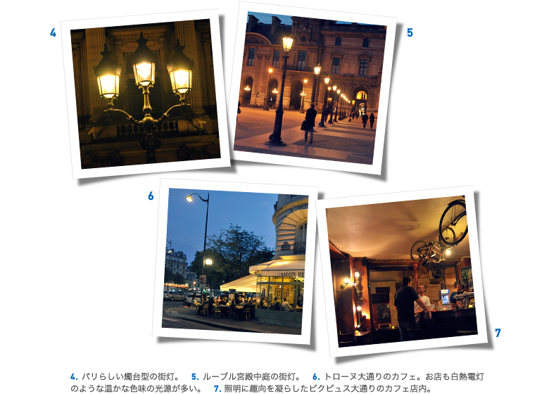 4.パリらしい燭台型の街灯。　5.ルーブル宮殿中庭の街灯。　6.トローヌ大通りのカフェ。お店も白熱電灯のような温かな色味の光源が多い。　7.照明に趣向を凝らしたピクピュス大通りのカフェ店内。