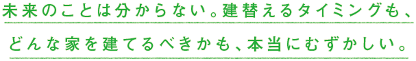 未来のことは分からない。建替えるタイミングも、どんな家を建てるべきかも、本当にむずかしい。