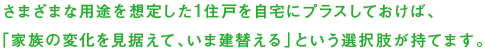 さまざな用途を想定した1住戸を自宅にプラスしておけば、「家族の変化を見据えて、いま建替える」という選択肢が持てます。