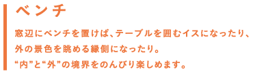 ベンチ／窓辺にベンチを置けば、テーブルを囲むイスになったり、外の景色を眺める縁側になったり。「内」と「外」の境界をのんびり楽しめます。