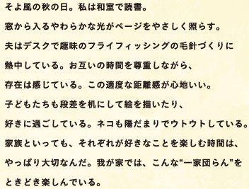 そよ風の秋の日。私は和室で読書。窓から入るやわらかな光がページをやさしく照らす。夫はデスクで趣味のフライフィッシングの毛針づくりに熱中している。お互いの時間を尊重しながら、存在は感じている。この適度な距離感が心地いい。子どもたちも段差を机にして絵を描いたり、好きに過ごしている。ネコも陽だまりでウトウトしている。家族といっても、それぞれが好きなことを楽しむ時間は、やっぱり大切なんだ。我が家では、こんな「一家団らん」をときどき楽しんでいる。