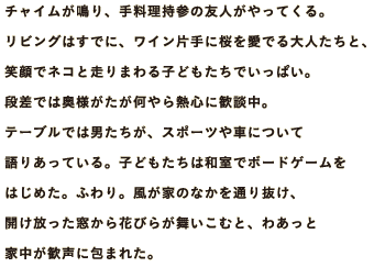 チャイムが鳴り、手料理持参の友人がやってくる。リビングはすでに、ワイン片手に桜を愛でる大人たちと、笑顔でネコと走りまわる子どもたちでいっぱい。段差では奥様がたが何やら熱心に歓談中。テーブルでは男たちが、スポーツや車について語りあっている。子どもたちは和室でボードゲームをはじめた。ふわり。風が家のなかを通り抜け、開け放った窓から花びらが舞いこむと、わあっと家中が歓声に包まれた。