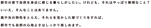 都市の家で自然を身近に感じる暮らしがしたい。けれども、それはやっぱり無理なこと？ いいえ、そんなことはありません。風や光の特性をとらえ、それらを活かした家づくりをすれば、都市でも自然の心地よさはしっかり楽しめます。