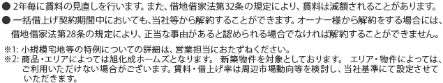 ● 2年毎に賃料の見直しを行います。また、借地借家法第32条の規定により、賃料は減額されることがあります。● 一括借上げ契約期間中においても、当社等から解約することができます。オーナー様から解約をする場合には、借地借家法第28条の規定により、正当な事由があると認められる場合でなければ解約することができません※1:小規模宅地等の特例についての詳細は、営業担当におたずねください。※２：商品・エリアによっては旭化成ホームズとなります。 新築物件を対象としております。 エリア・物件によっては、ご利用いただけない場合がございます。賃料・借上げ率は周辺市場動向等を検討し、当社基準にて設定させていただきます。 
