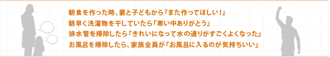 朝食を作った時、妻と子どもから『また作ってほしい！』 朝早く洗濯物を干していたら『寒い中ありがとう』 排水管を掃除したら『きれいになって水の通りがすごくよくなった』 お風呂を掃除したら、家族全員が『お風呂に入るのが気持ちいい』