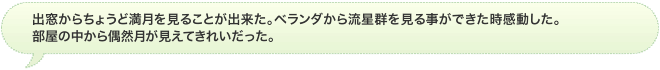 出窓からちょうど満月を見ることが出来た。ベランダから流星群を見る事ができた時感動した。部屋の中から偶然月が見えてきれいだった。
