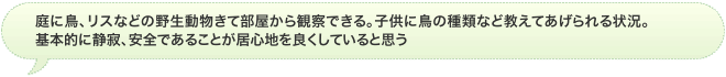 庭に鳥、リスなどの野生動物きて部屋から観察できる。子供に鳥の種類など教えてあげられる状況。基本的に静寂、安全であることが居心地を良くしていると思う
