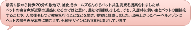 最寄り駅から徒歩20分の敷地で、旭化成ホームズさんからペット共生賃貸を提案されましたが、ペットの鳴き声が近隣の迷惑になるのではと思い、最初は躊躇しました。でも、入居時に飼い主とペットの面接をすることや、入居後もしつけ教室を行うことなどを聞き、提案に賛成しました。出来上がったヘーベルメゾンはペットの鳴き声が本当に聞こえず、外観デザインにも100％満足しています