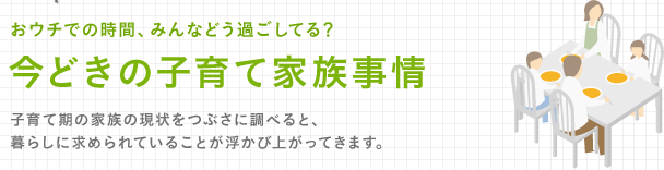 おウチでの時間、みんなどう過ごしてる？今どきの子育て家族事情 子育て期の家族の現状をつぶさに調べると、暮らしに求められていることが浮かび上がってきます。