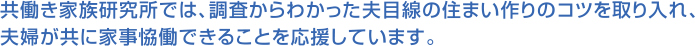共働き家族研究所では、調査からわかった夫目線の住まい作りのコツを取り入れ、
夫婦が共に家事恊働できることを応援しています。