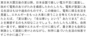 東日本大震災の夏以降、日本全国で厳しい電力不足に直面し、改めて電気のありがたみを痛感したわたしたち。電気が豊富にある生活はもはや過去のものです。この機会に、電気に頼る生活を見直し、エネルギーをもっと大事に使うことを考えてみませんか。たとえば、「夏は暑い」「冬は寒い」というあたりまえのことを実感するのも大切なことでしょう。わたしたち人間も、自然の一員です。機械やエネルギーだけに頼らず、暑さ寒さも自然な刺激として適度に受けとめながら、科学に基づいた生活の知恵ですこやかにすごす……