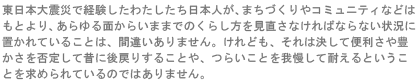 東日本大震災で経験したわたしたち日本人が、街づくりやコミュニティなどはもとより、あらゆる面から今までのくらし方を見直さなければならない状況におかれていることは、間違いありません。けれども、それは決して便利さや豊かさを否定して昔に後戻りすることや、つらいことを我慢して耐えるということを求められているのではありません。