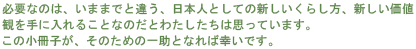 必要なのは、いままでと違う、日本人としての新しいくらし方、新しい価値観を手に入れることなのだとわたしたちは思っています。この小冊子が、そのための一助となれば幸いです。